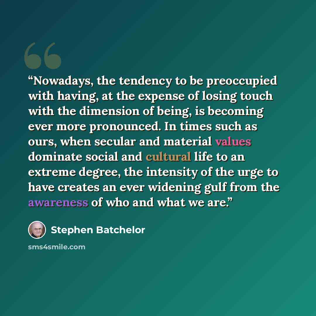 “Nowadays, the tendency to be preoccupied with having, at the expense of losing touch with the dimension of being, is becoming ever more pronounced. In times such as ours, when secular and material values dominate social and cultural life to an extreme degree, the intensity of the urge to have…” quote by Stephen Batchelor
