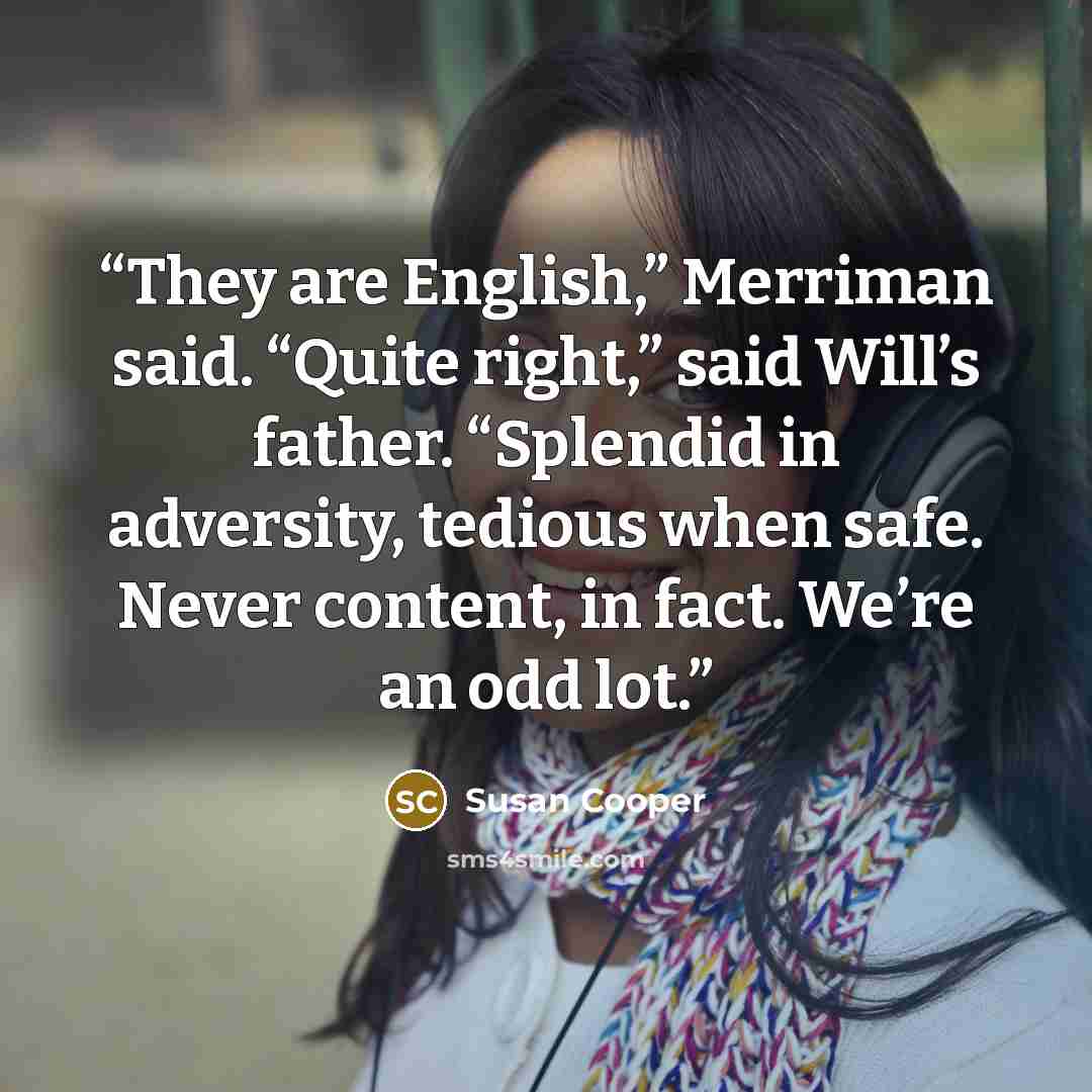“They are English,” Merriman said. “Quite right,” said Will’s father. “Splendid in adversity, tedious when safe. Never content, in fact. We’re an odd lot.” quote by Susan Cooper