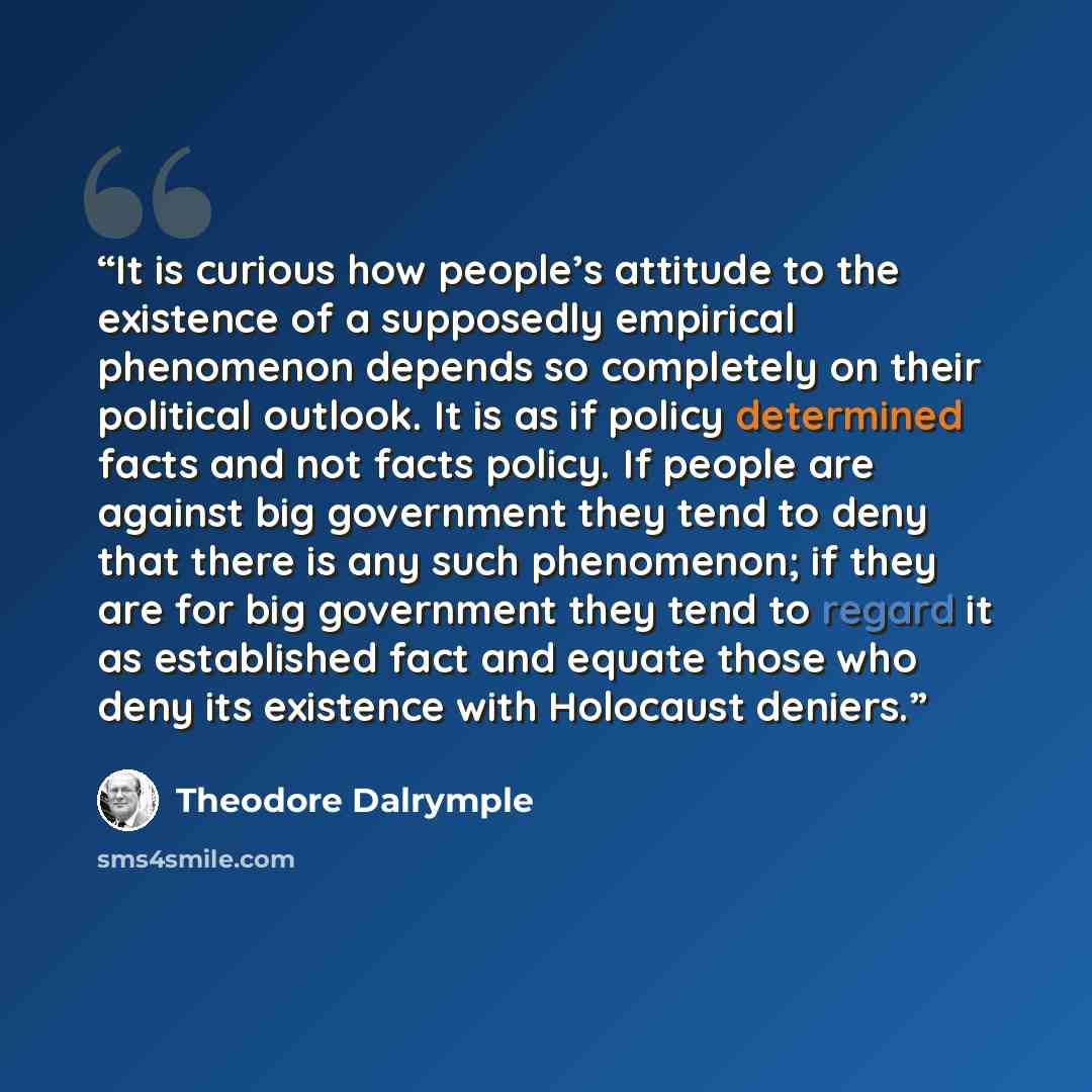 “It is curious how people’s attitude to the existence of a supposedly empirical phenomenon depends so completely on their political outlook. It is as if policy determined facts and not facts policy. If people are against big government they tend to deny that there is any such phenomenon; if they…” quote by Theodore Dalrymple