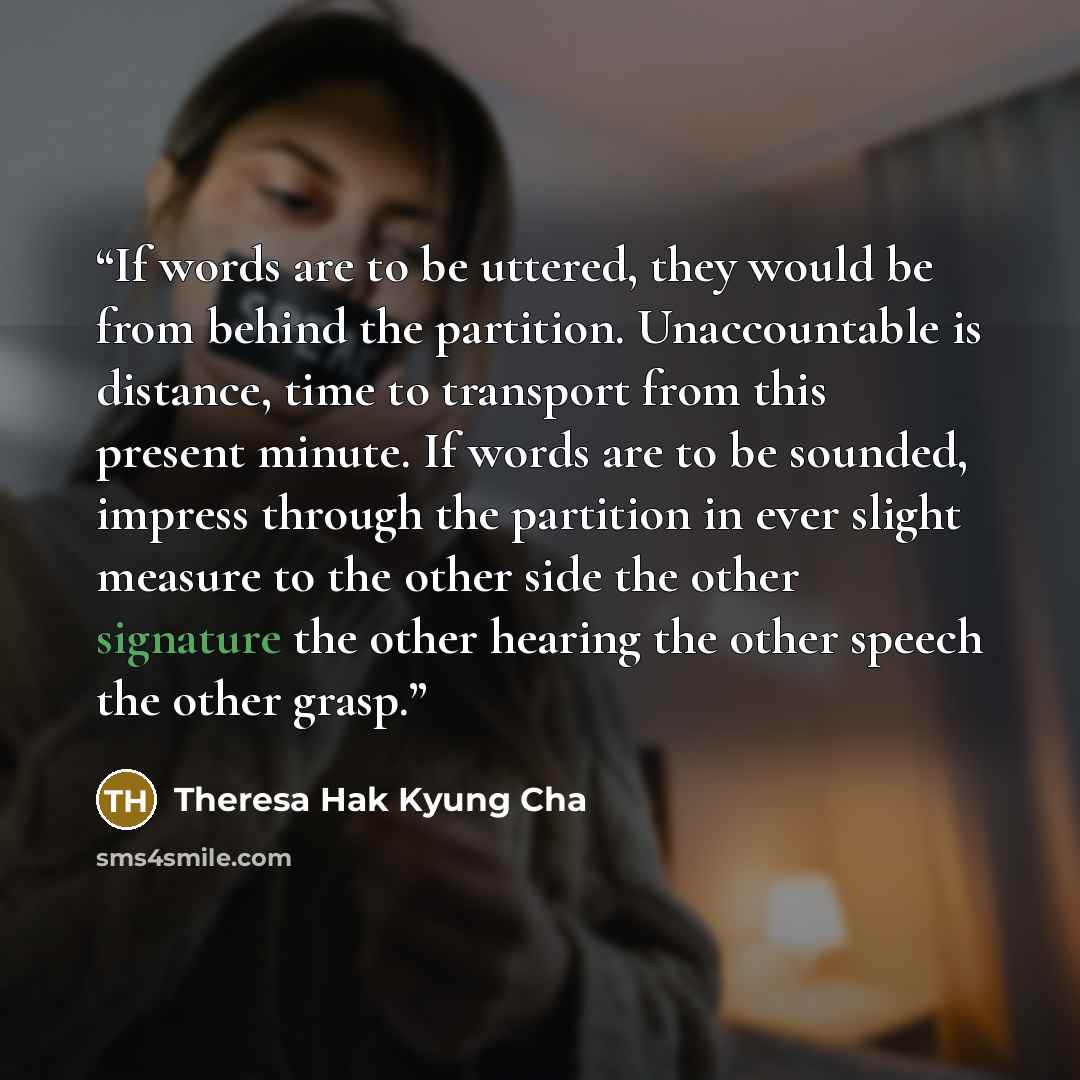 “If words are to be uttered, they would be from behind the partition. Unaccountable is distance, time to transport from this present minute. If words are to be sounded, impress through the partition in ever slight measure to the other side the other signature the other hearing the other speech the…” quote by Theresa Hak Kyung Cha