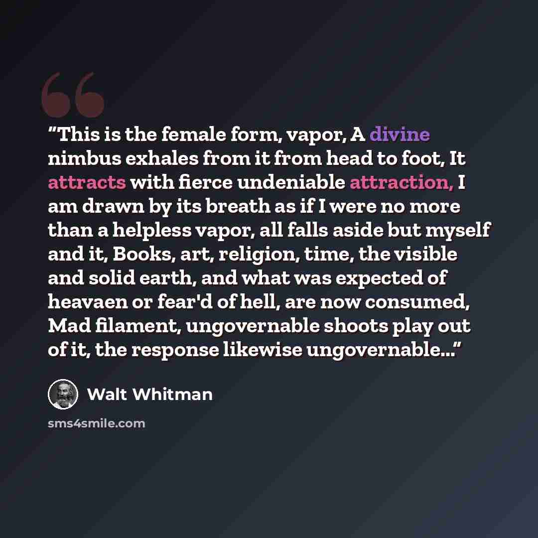 “This is the female form, vapor, A divine nimbus exhales from it from head to foot, It attracts with fierce undeniable attraction, I am drawn by its breath as if I were no more than a helpless vapor, all falls aside but myself and it, Books, art, religion, time, the visible and solid earth, and…” quote by Walt Whitman