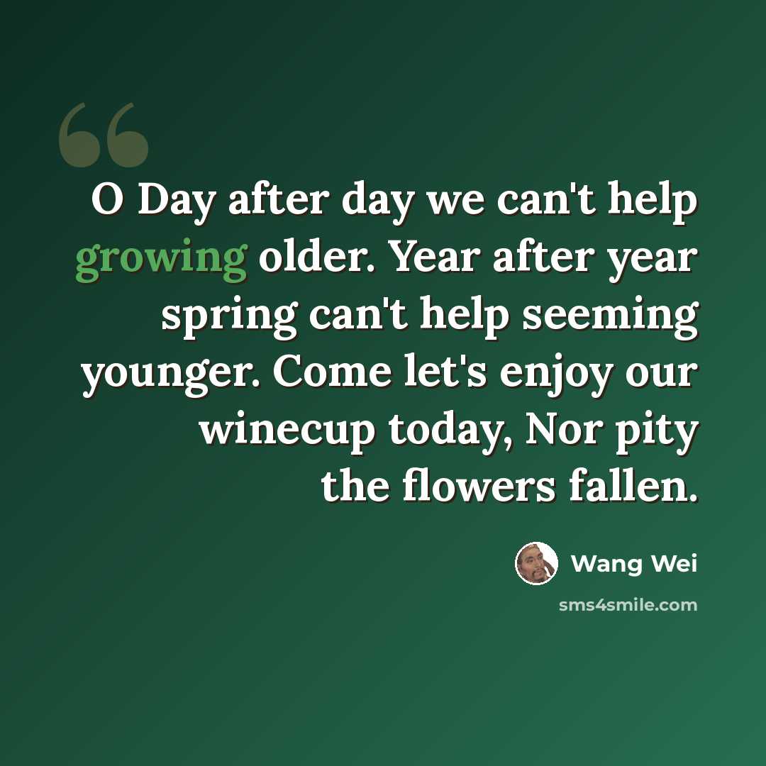 “O Day after day we can't help growing older. Year after year spring can't help seeming younger. Come let's enjoy our winecup today, Nor pity the flowers fallen.” quote by Wang Wei