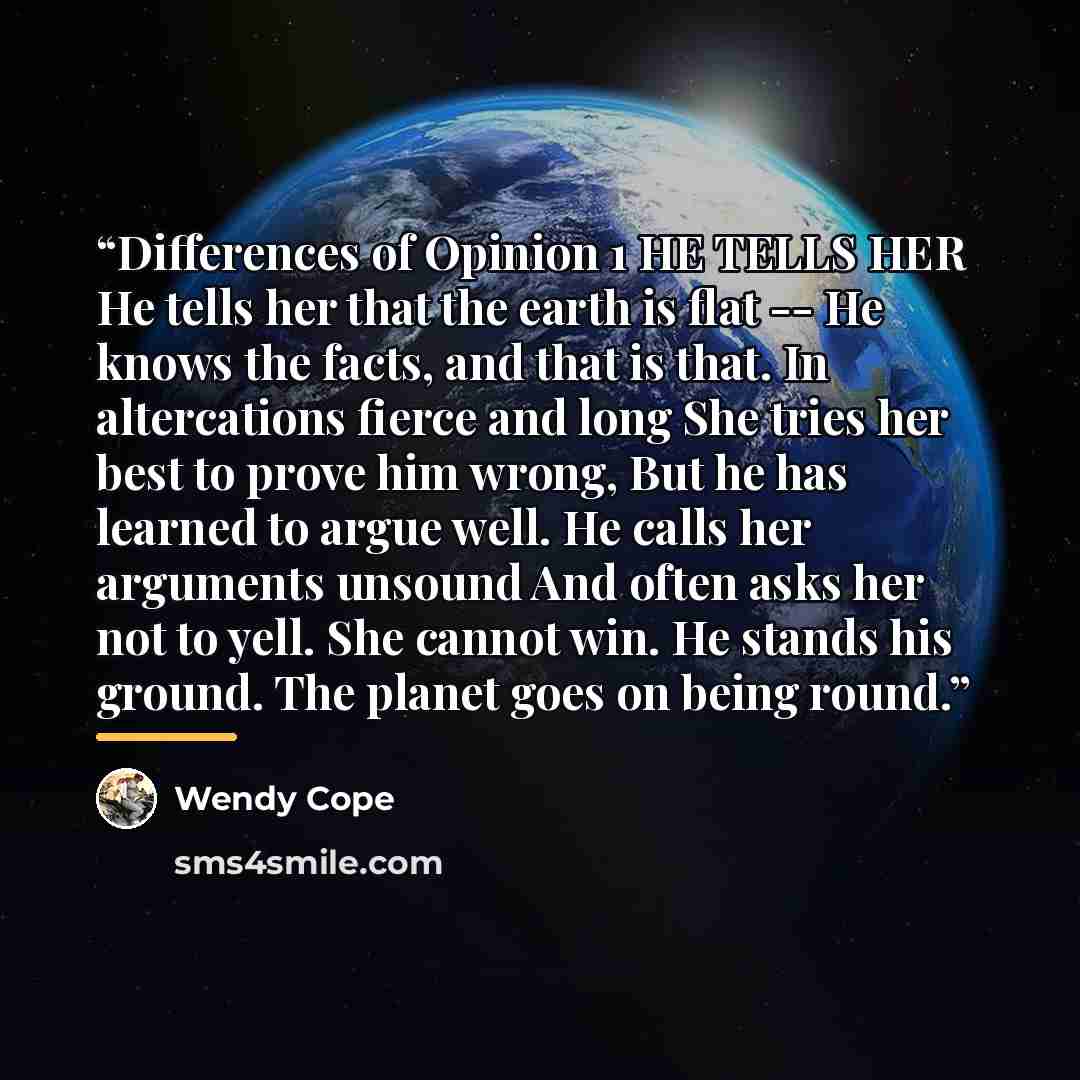 “Differences of Opinion 1 HE TELLS HER He tells her that the earth is flat -- He knows the facts, and that is that. In altercations fierce and long She tries her best to prove him wrong, But he has learned to argue well. He calls her arguments unsound And often asks her not to yell. She cannot win…” quote by Wendy Cope