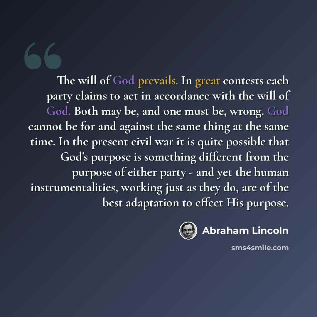 “The will of God prevails. In great contests each party claims to act in accordance with the will of God. Both may be, and one must be, wrong. God cannot be for and against the same thing at the same time. In the present civil war it is quite possible that God's purpose is something different from…” quote by Abraham Lincoln