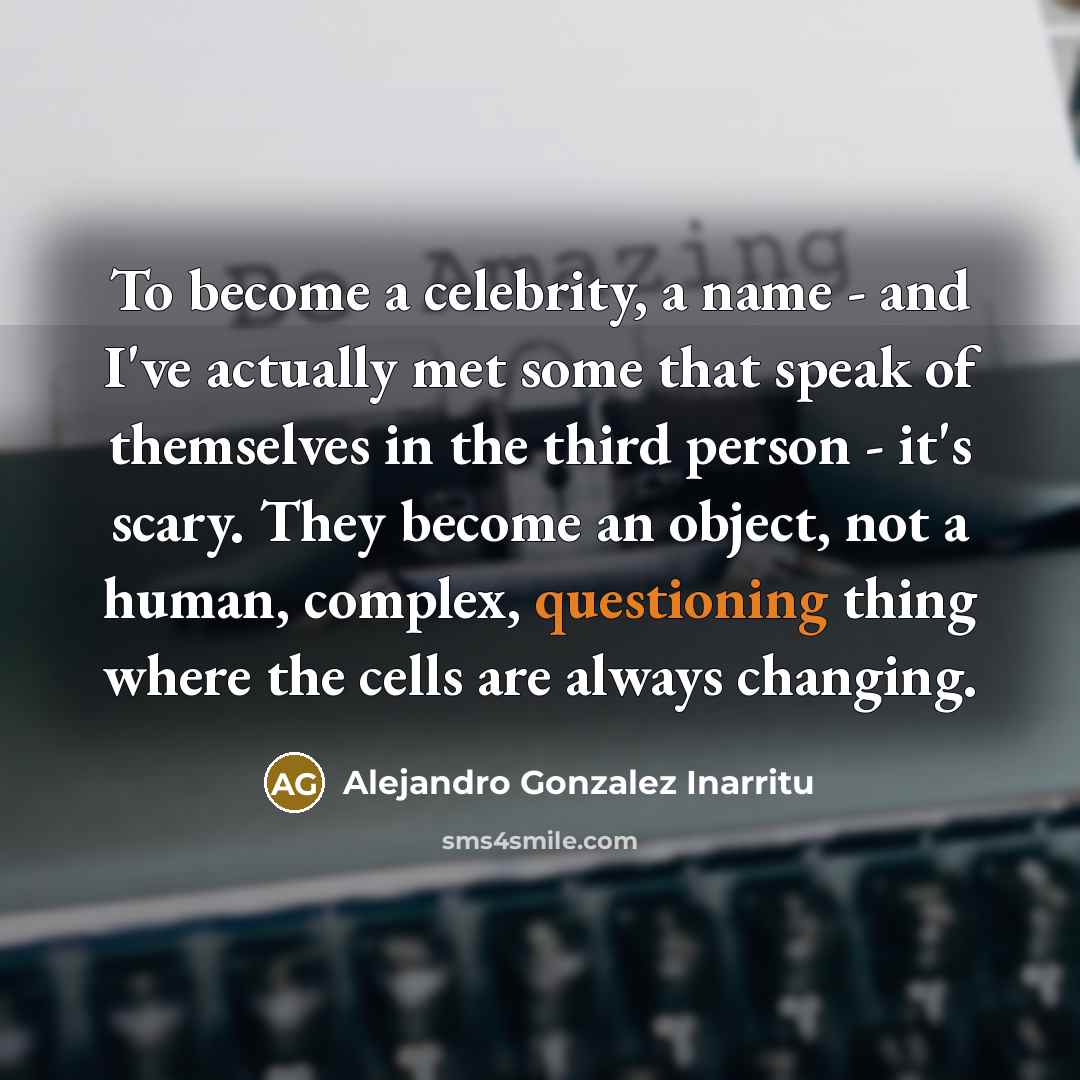 “To become a celebrity, a name - and I've actually met some that speak of themselves in the third person - it's scary. They become an object, not a human, complex, questioning thing where the cells are always changing.” quote by Alejandro Gonzalez Inarritu