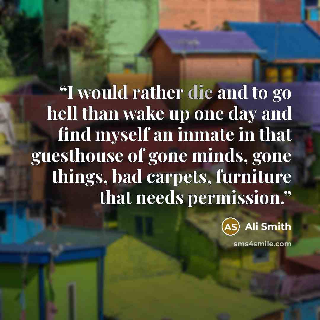 “I would rather die and to go hell than wake up one day and find myself an inmate in that guesthouse of gone minds, gone things, bad carpets, furniture that needs permission.” quote by Ali Smith