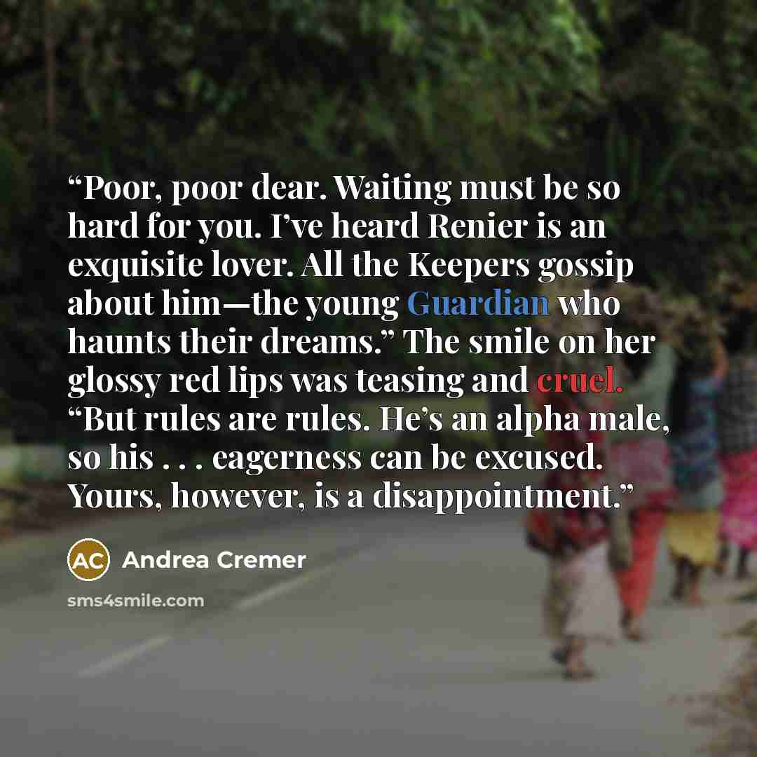 “Poor, poor dear. Waiting must be so hard for you. I’ve heard Renier is an exquisite lover. All the Keepers gossip about him—the young Guardian who haunts their dreams.” The smile on her glossy red lips was teasing and cruel. “But rules are rules. He’s an alpha male, so his . . . eagerness can be…” quote by Andrea Cremer