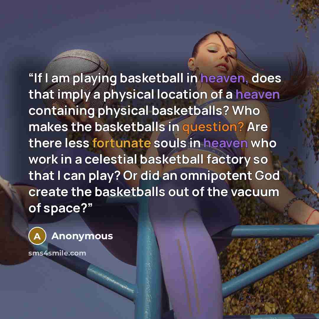 “If I am playing basketball in heaven, does that imply a physical location of a heaven containing physical basketballs? Who makes the basketballs in question? Are there less fortunate souls in heaven who work in a celestial basketball factory so that I can play? Or did an omnipotent God create the…” quote by Anonymous