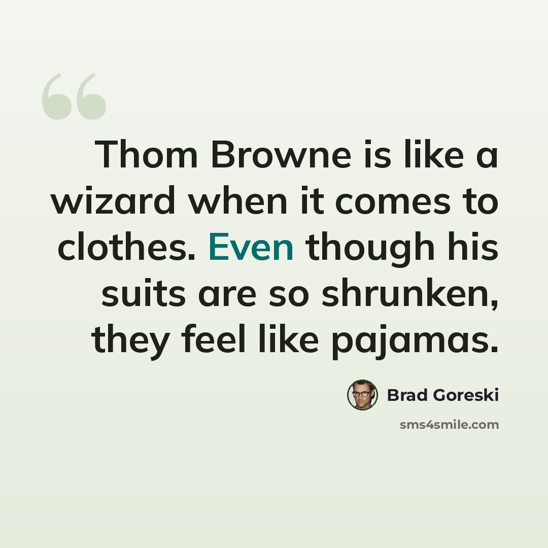 “Thom Browne is like a wizard when it comes to clothes. Even though his suits are so shrunken, they feel like pajamas.” quote by Brad Goreski