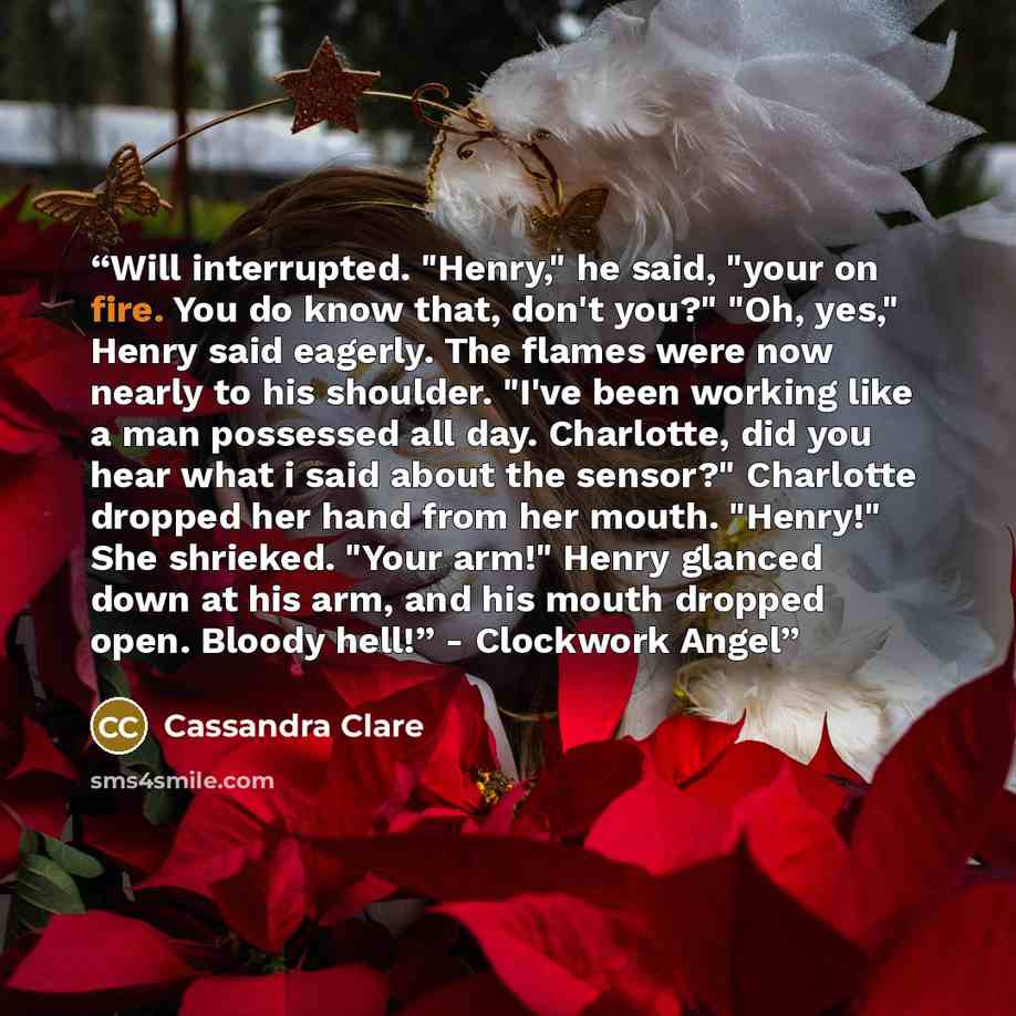 “Will interrupted. "Henry," he said, "your on fire. You do know that, don't you?" "Oh, yes," Henry said eagerly. The flames were now nearly to his shoulder. "I've been working like a man possessed all day. Charlotte, did you hear what i said about the sensor?" Charlotte dropped her hand from her…” quote by Cassandra Clare