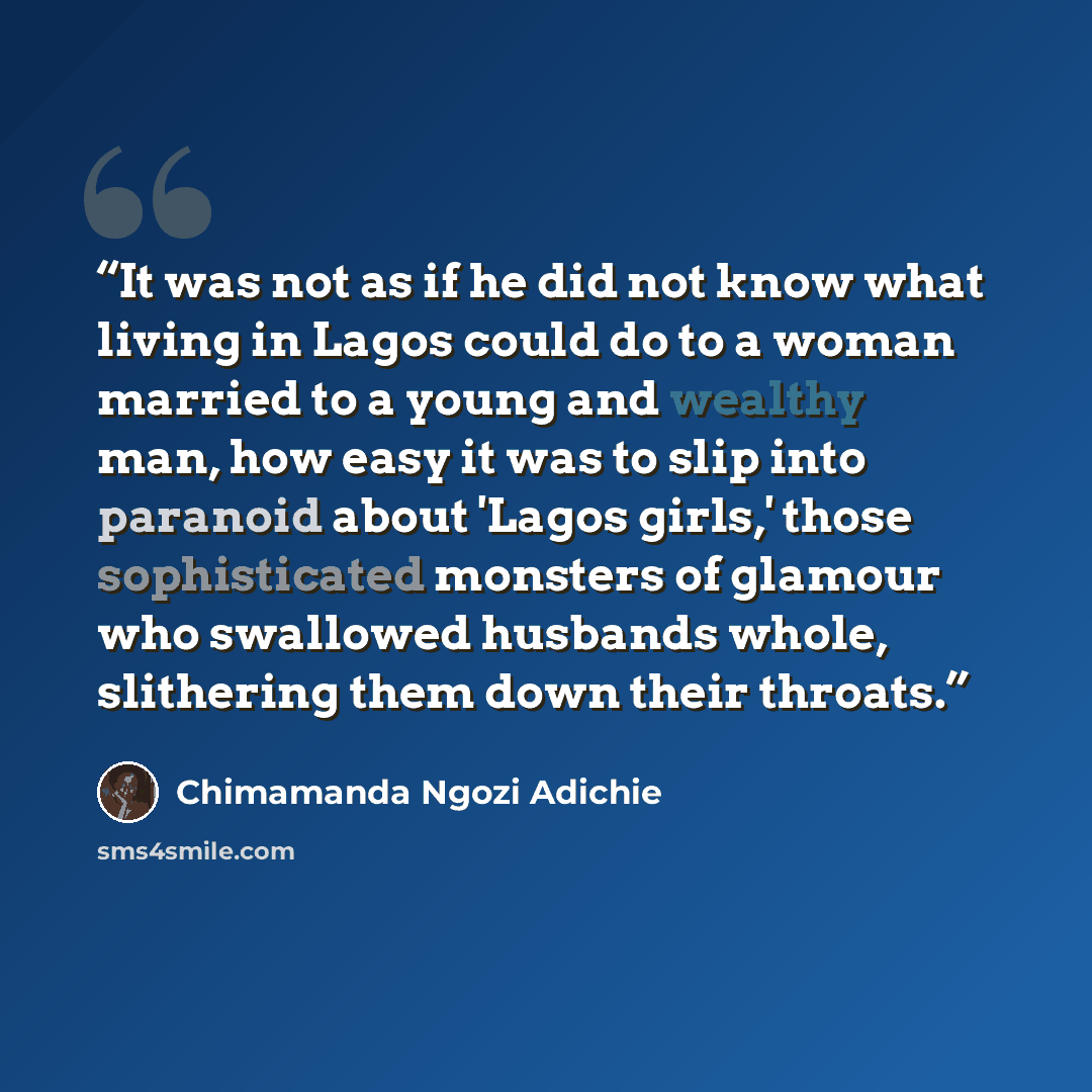 “It was not as if he did not know what living in Lagos could do to a woman married to a young and wealthy man, how easy it was to slip into paranoid about 'Lagos girls,' those sophisticated monsters of glamour who swallowed husbands whole, slithering them down their throats.” quote by Chimamanda Ngozi Adichie