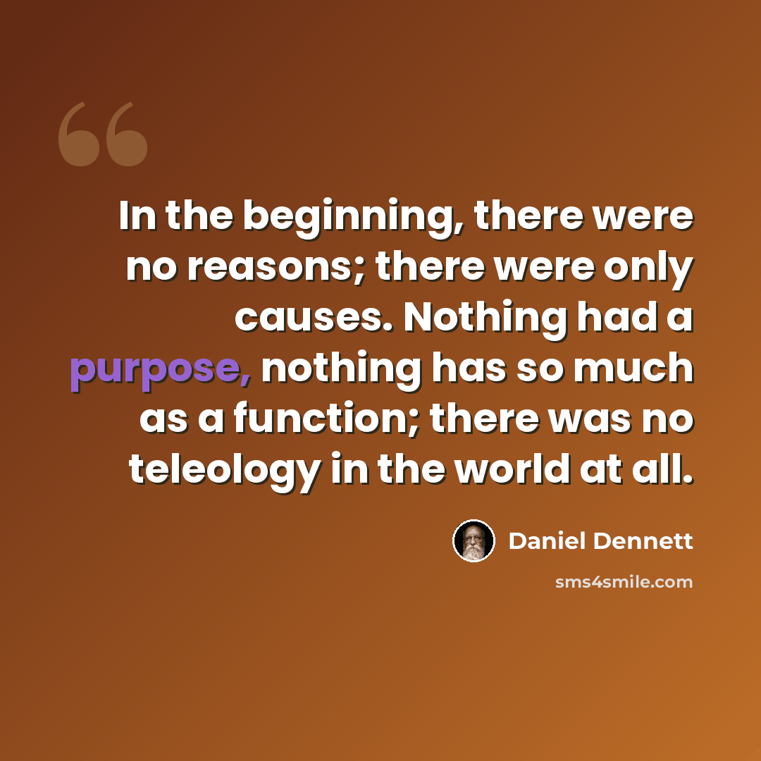 “In the beginning, there were no reasons; there were only causes. Nothing had a purpose, nothing has so much as a function; there was no teleology in the world at all.” quote by Daniel Dennett