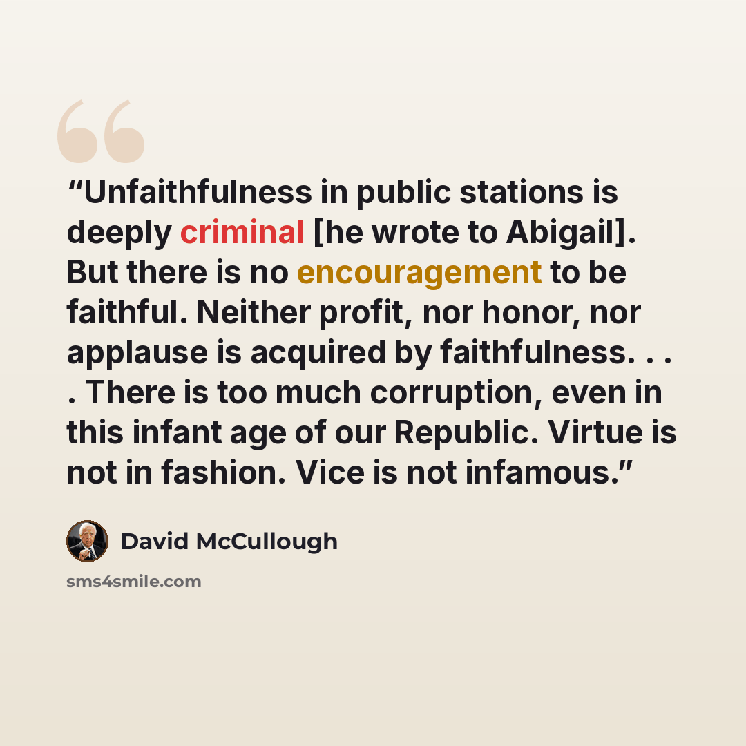 “Unfaithfulness in public stations is deeply criminal [he wrote to Abigail]. But there is no encouragement to be faithful. Neither profit, nor honor, nor applause is acquired by faithfulness. . . . There is too much corruption, even in this infant age of our Republic. Virtue is not in fashion. Vice…” quote by David McCullough