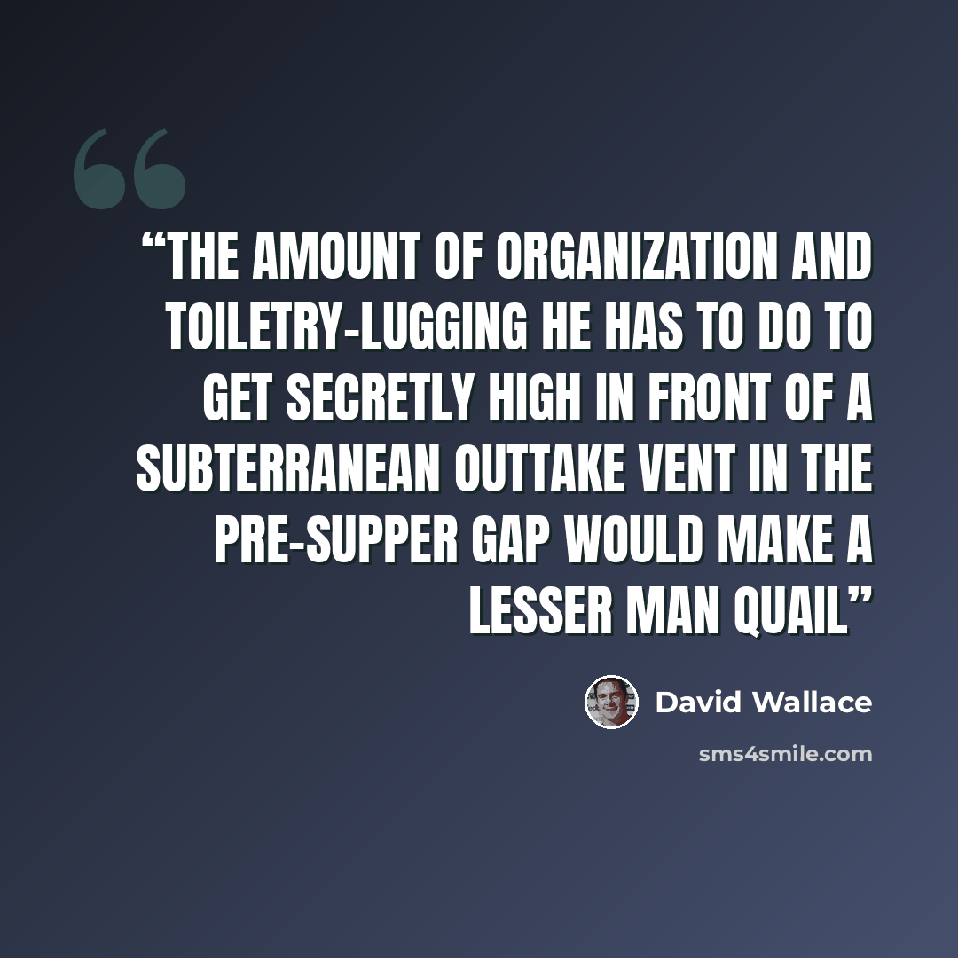 “The amount of organization and toiletry-lugging he has to do to get secretly high in front of a subterranean outtake vent in the pre-supper gap would make a lesser man quail” quote by David Wallace