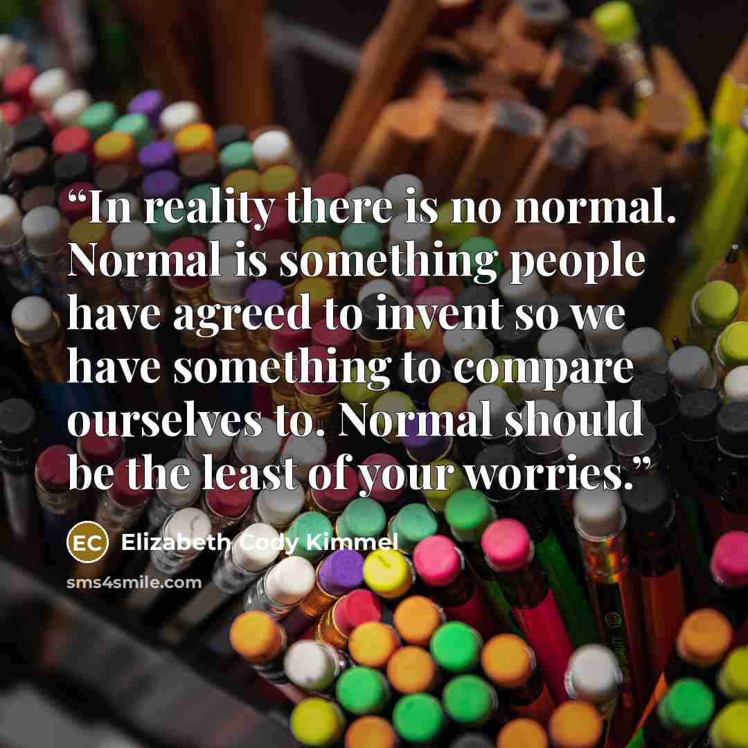 “In reality there is no normal. Normal is something people have agreed to invent so we have something to compare ourselves to. Normal should be the least of your worries.” quote by Elizabeth Cody Kimmel
