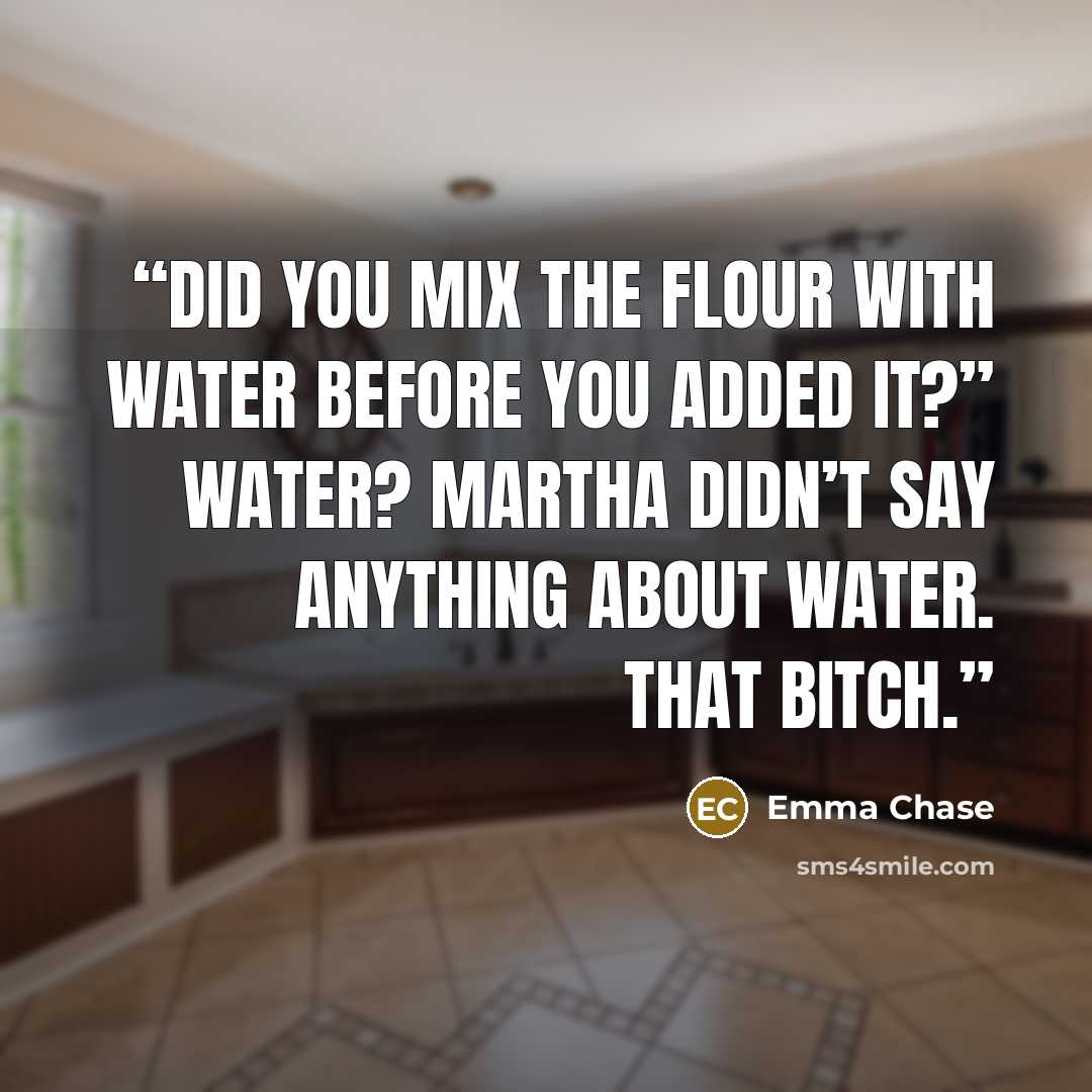 “Did you mix the flour with water before you added it?” Water? Martha didn’t say anything about water. That bitch.” quote by Emma Chase