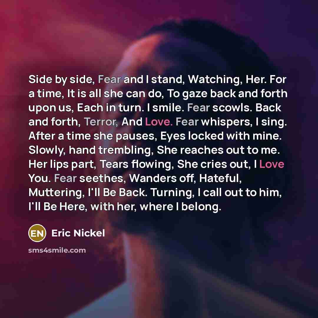 “Side by side, Fear and I stand, Watching, Her. For a time, It is all she can do, To gaze back and forth upon us, Each in turn. I smile. Fear scowls. Back and forth, Terror, And Love. Fear whispers, I sing. After a time she pauses, Eyes locked with mine. Slowly, hand trembling, She reaches out to…” quote by Eric Nickel