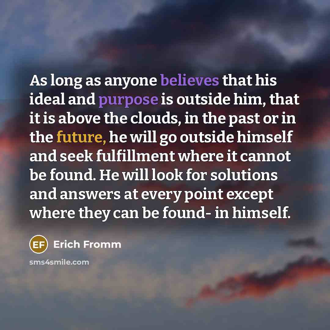 “As long as anyone believes that his ideal and purpose is outside him, that it is above the clouds, in the past or in the future, he will go outside himself and seek fulfillment where it cannot be found. He will look for solutions and answers at every point except where they can be found- in himself.” quote by Erich Fromm