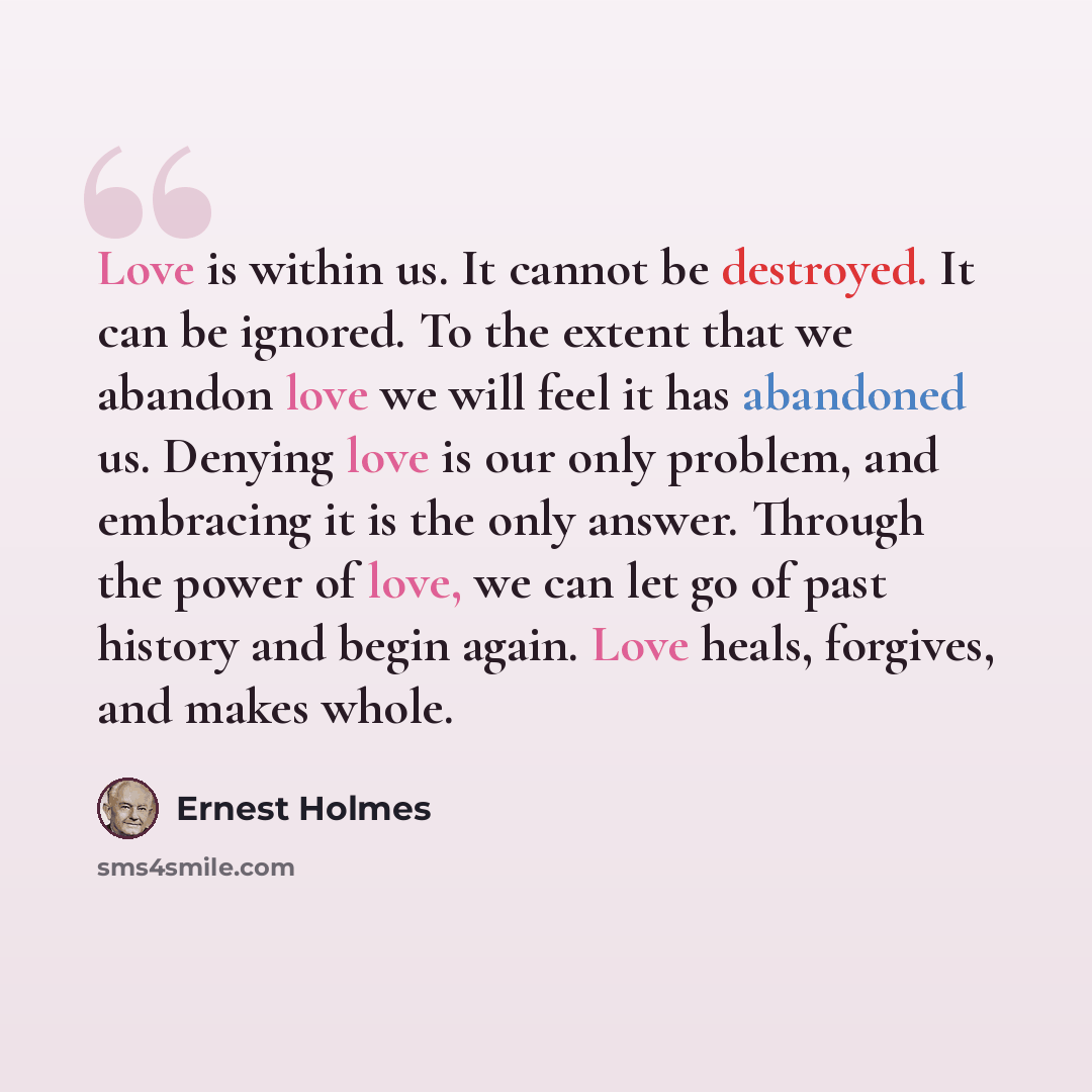“Love is within us. It cannot be destroyed. It can be ignored. To the extent that we abandon love we will feel it has abandoned us. Denying love is our only problem, and embracing it is the only answer. Through the power of love, we can let go of past history and begin again. Love heals, forgives…” quote by Ernest Holmes
