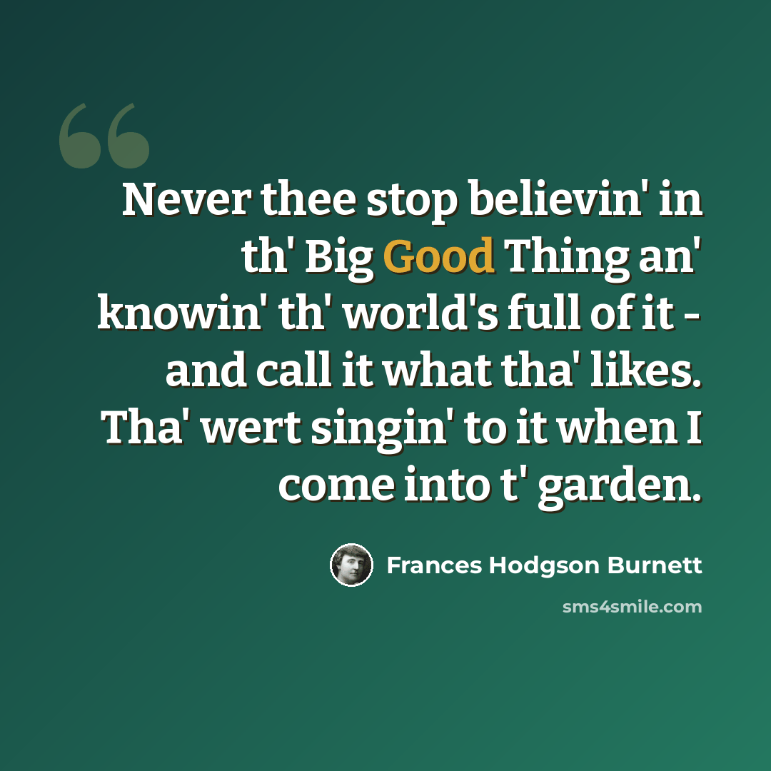 “Never thee stop believin' in th' Big Good Thing an' knowin' th' world's full of it - and call it what tha' likes. Tha' wert singin' to it when I come into t' garden.” quote by Frances Hodgson Burnett