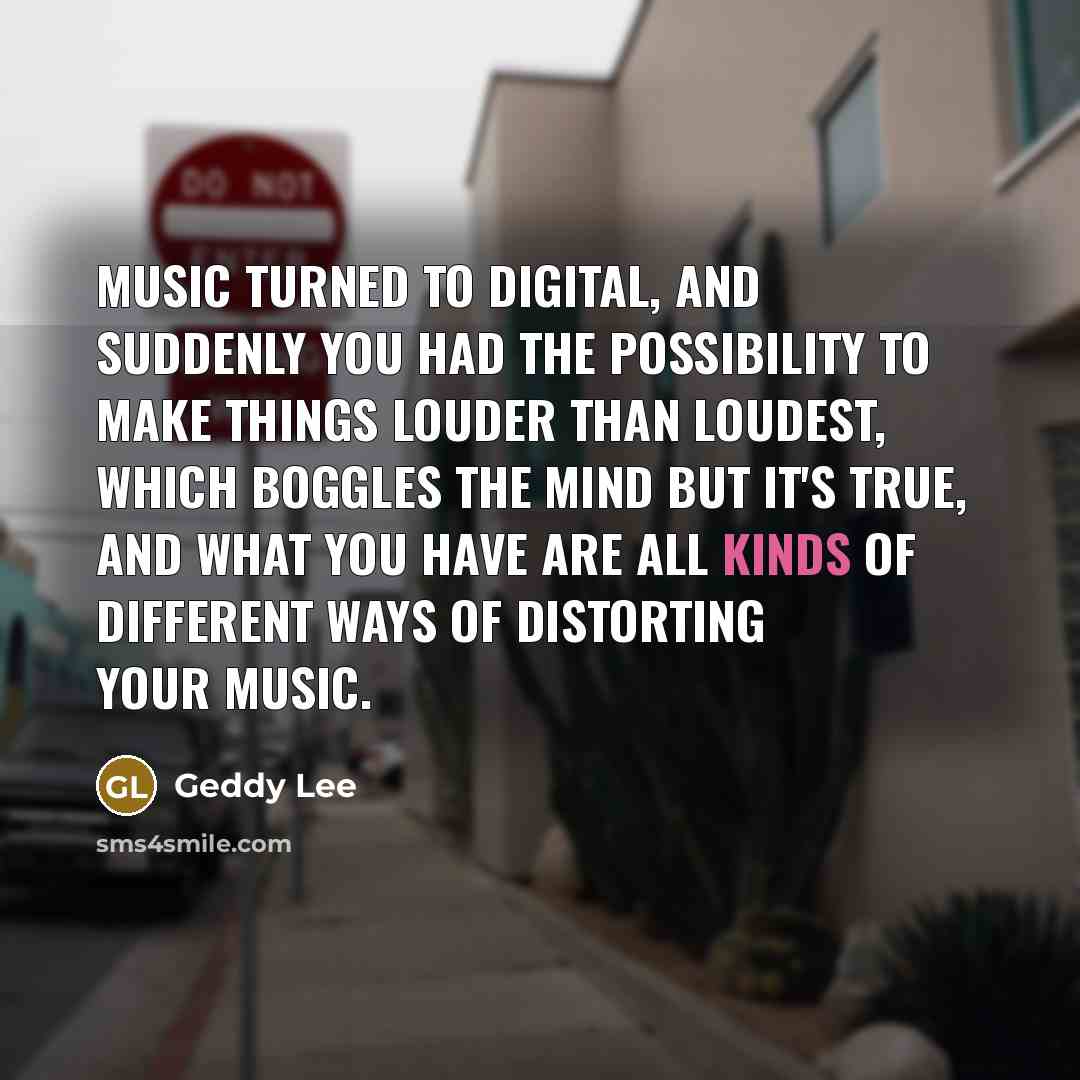 “Music turned to digital, and suddenly you had the possibility to make things louder than loudest, which boggles the mind but it's true, and what you have are all kinds of different ways of distorting your music.” quote by Geddy Lee