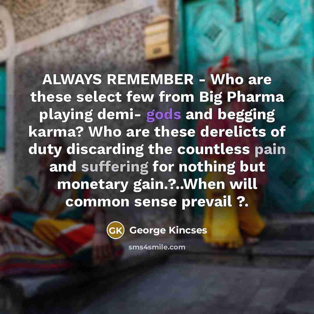 “ALWAYS REMEMBER - Who are these select few from Big Pharma playing demi- gods and begging karma? Who are these derelicts of duty discarding the countless pain and suffering for nothing but monetary gain.?..When will common sense prevail ?.” quote by George Kincses