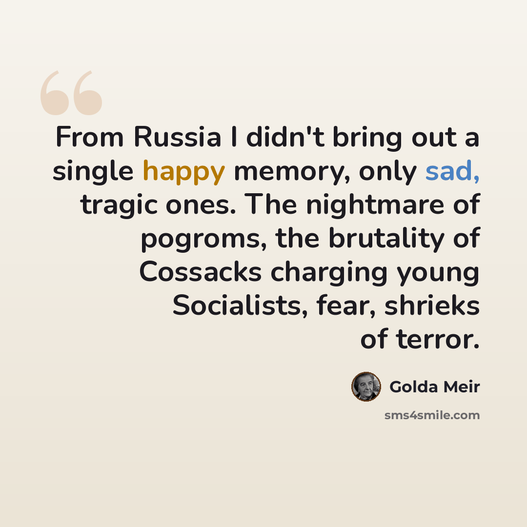 “From Russia I didn't bring out a single happy memory, only sad, tragic ones. The nightmare of pogroms, the brutality of Cossacks charging young Socialists, fear, shrieks of terror.” quote by Golda Meir