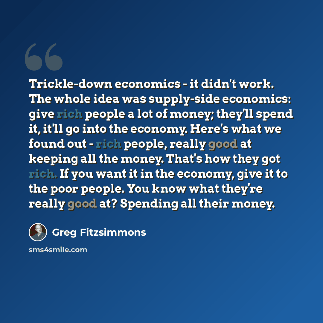 “Trickle-down economics - it didn't work. The whole idea was supply-side economics: give rich people a lot of money; they'll spend it, it'll go into the economy. Here's what we found out - rich people, really good at keeping all the money. That's how they got rich. If you want it in the economy…” quote by Greg Fitzsimmons