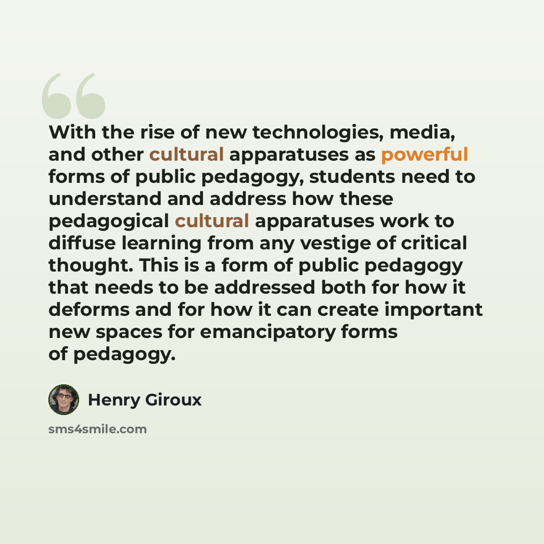 “With the rise of new technologies, media, and other cultural apparatuses as powerful forms of public pedagogy, students need to understand and address how these pedagogical cultural apparatuses work to diffuse learning from any vestige of critical thought. This is a form of public pedagogy that…” quote by Henry Giroux