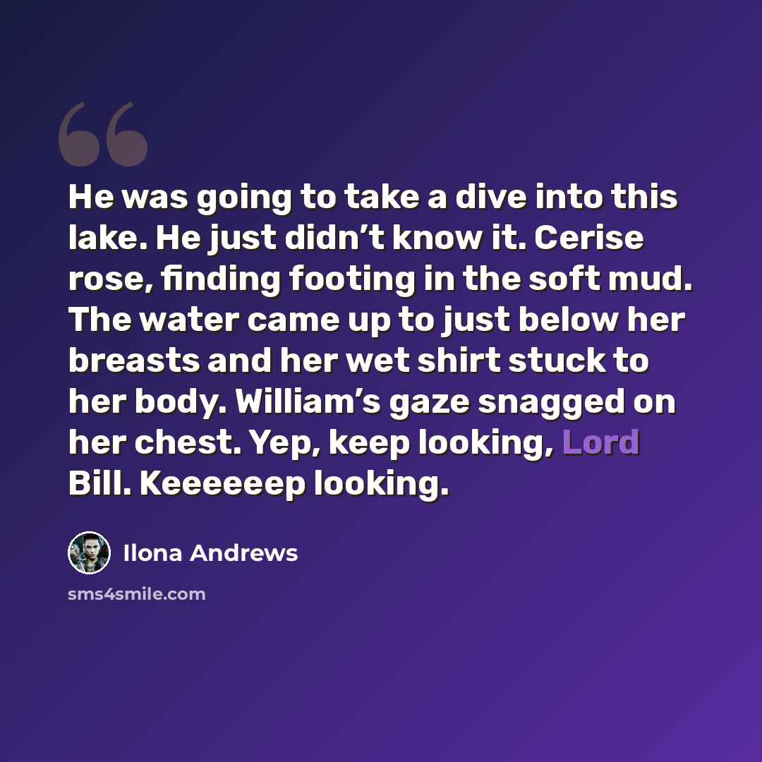 “He was going to take a dive into this lake. He just didn’t know it. Cerise rose, finding footing in the soft mud. The water came up to just below her breasts and her wet shirt stuck to her body. William’s gaze snagged on her chest. Yep, keep looking, Lord Bill. Keeeeeep looking.” quote by Ilona Andrews
