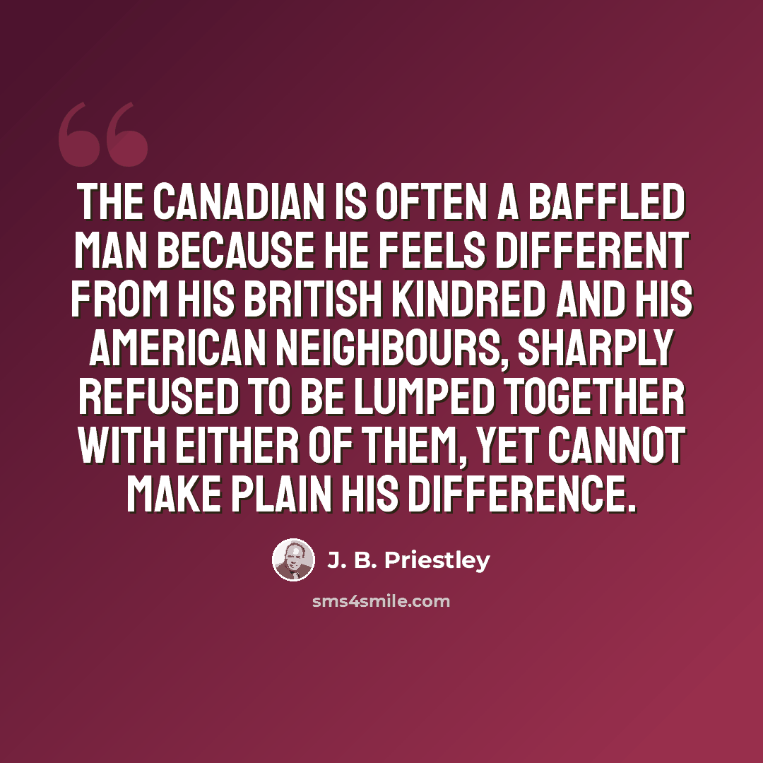 “The Canadian is often a baffled man because he feels different from his British kindred and his American neighbours, sharply refused to be lumped together with either of them, yet cannot make plain his difference.” quote by J. B. Priestley
