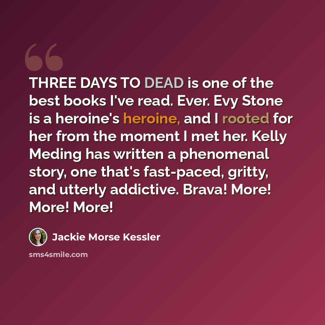 “THREE DAYS TO DEAD is one of the best books I've read. Ever. Evy Stone is a heroine's heroine, and I rooted for her from the moment I met her. Kelly Meding has written a phenomenal story, one that's fast-paced, gritty, and utterly addictive. Brava! More! More! More!” quote by Jackie Morse Kessler