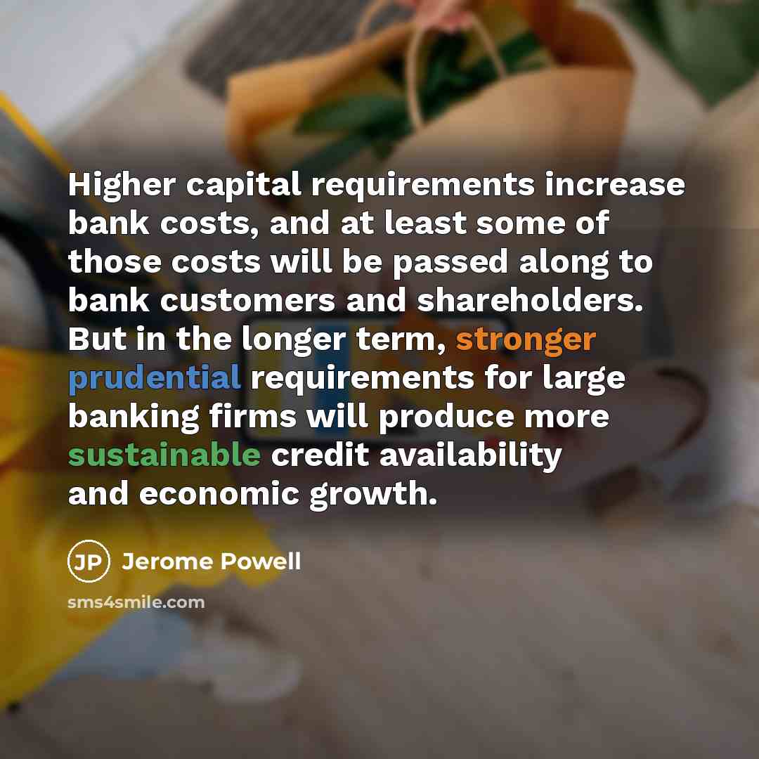 “Higher capital requirements increase bank costs, and at least some of those costs will be passed along to bank customers and shareholders. But in the longer term, stronger prudential requirements for large banking firms will produce more sustainable credit availability and economic growth.” quote by Jerome Powell