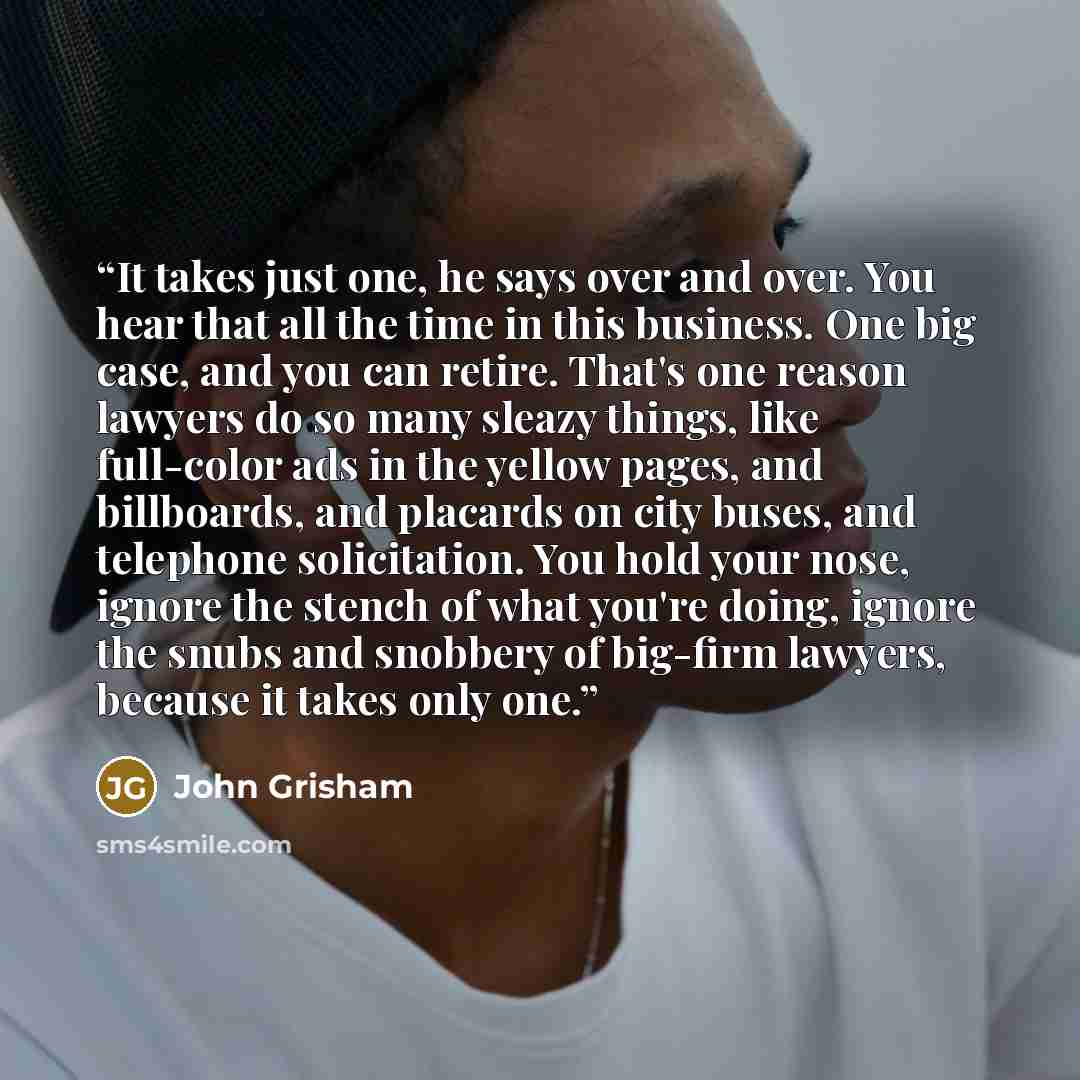 “It takes just one, he says over and over. You hear that all the time in this business. One big case, and you can retire. That's one reason lawyers do so many sleazy things, like full-color ads in the yellow pages, and billboards, and placards on city buses, and telephone solicitation. You hold…” quote by John Grisham