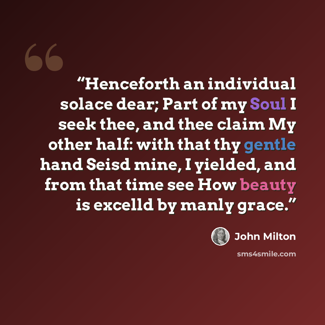 “Henceforth an individual solace dear; Part of my Soul I seek thee, and thee claim My other half: with that thy gentle hand Seisd mine, I yielded, and from that time see How beauty is excelld by manly grace.” quote by John Milton