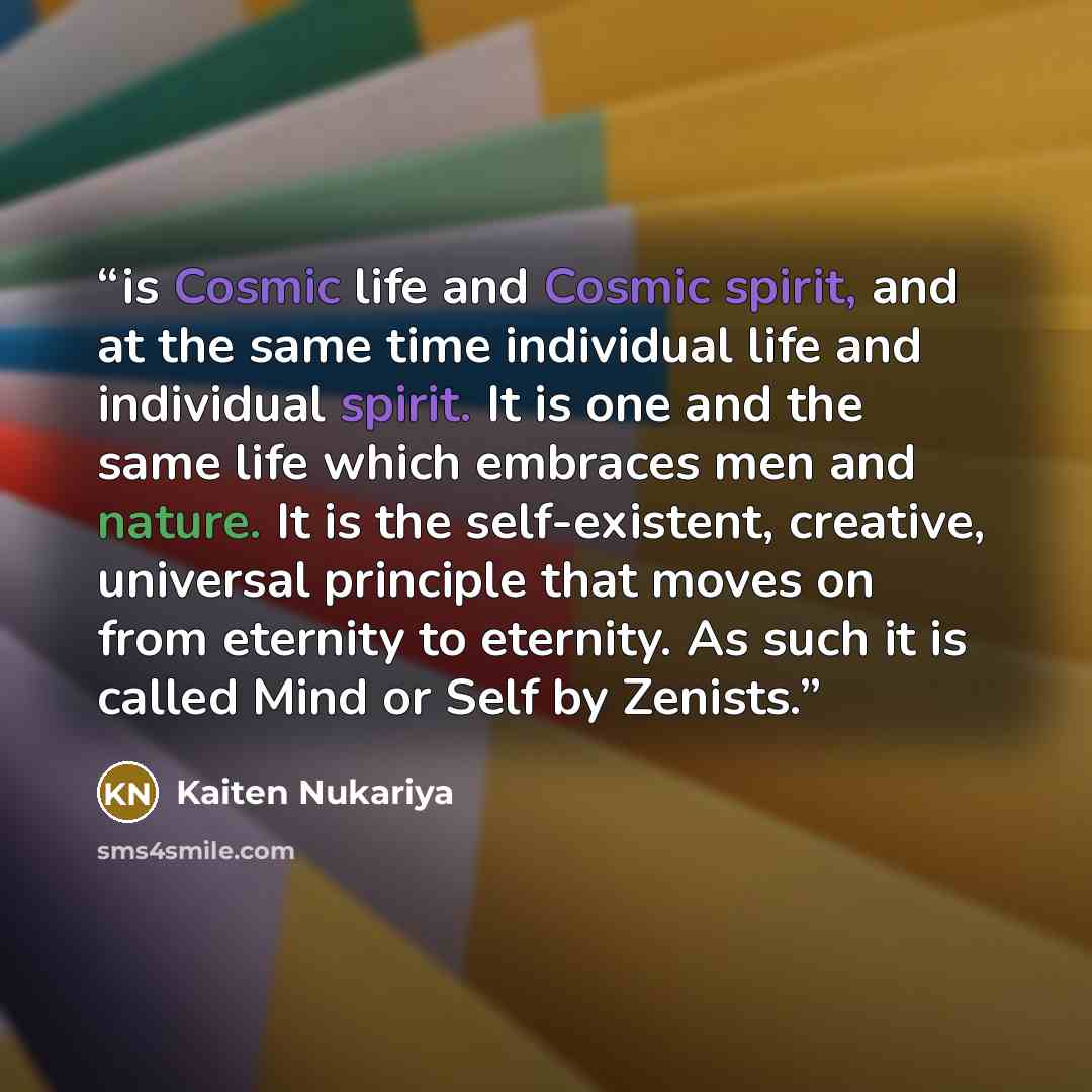 “is Cosmic life and Cosmic spirit, and at the same time individual life and individual spirit. It is one and the same life which embraces men and nature. It is the self-existent, creative, universal principle that moves on from eternity to eternity. As such it is called Mind or Self by Zenists.” quote by Kaiten Nukariya