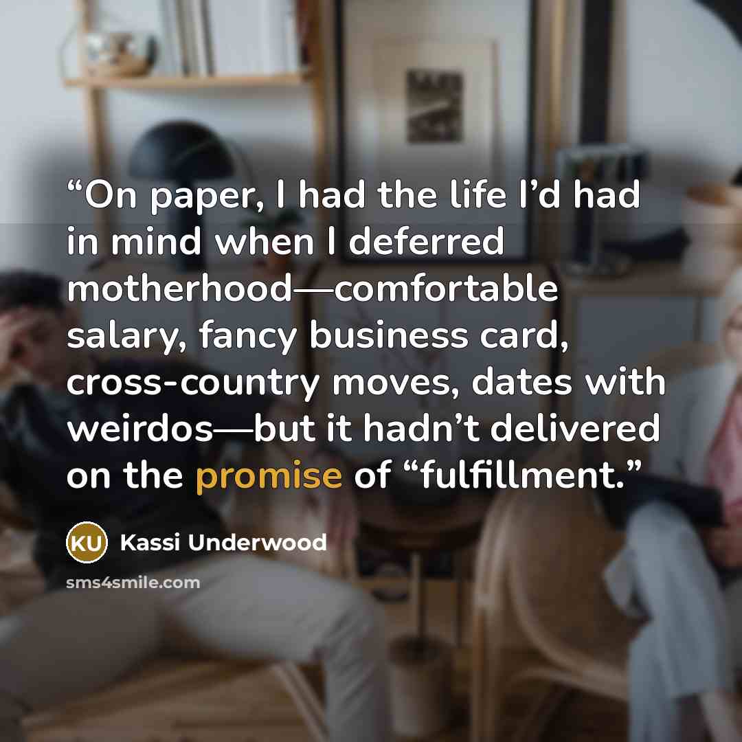 “On paper, I had the life I’d had in mind when I deferred motherhood—comfortable salary, fancy business card, cross-country moves, dates with weirdos—but it hadn’t delivered on the promise of “fulfillment.” quote by Kassi Underwood