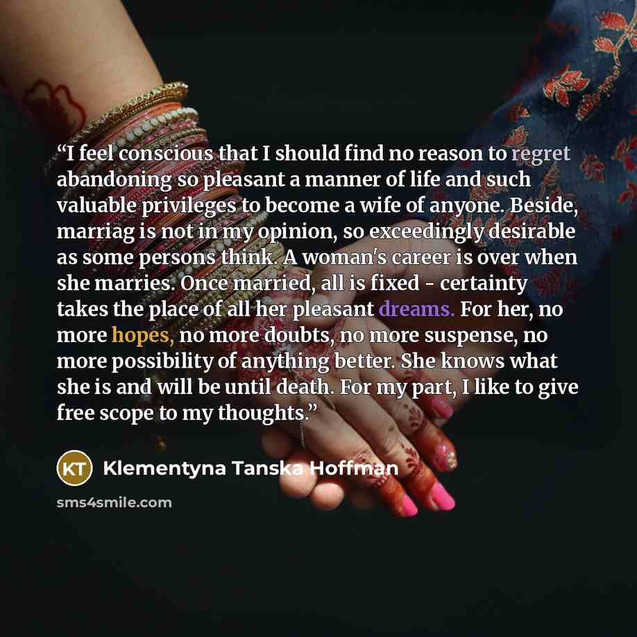 “I feel conscious that I should find no reason to regret abandoning so pleasant a manner of life and such valuable privileges to become a wife of anyone. Beside, marriag is not in my opinion, so exceedingly desirable as some persons think. A woman's career is over when she marries. Once married…” quote by Klementyna Tanska Hoffman