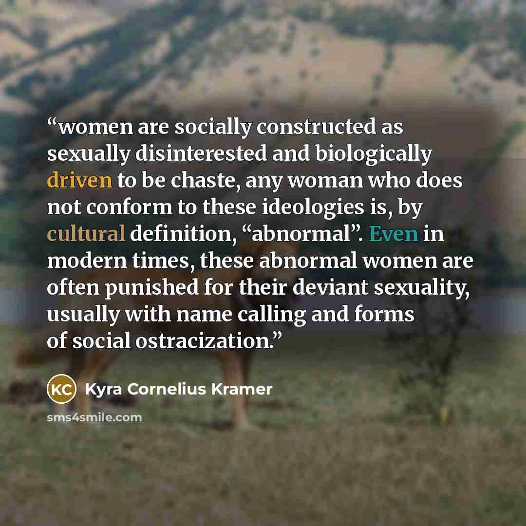 “women are socially constructed as sexually disinterested and biologically driven to be chaste, any woman who does not conform to these ideologies is, by cultural definition, “abnormal”. Even in modern times, these abnormal women are often punished for their deviant sexuality, usually with name…” quote by Kyra Cornelius Kramer