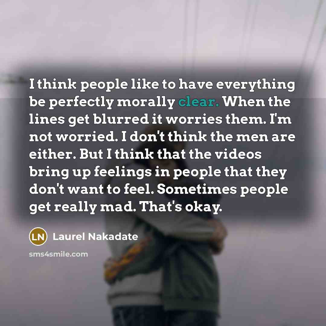 “I think people like to have everything be perfectly morally clear. When the lines get blurred it worries them. I'm not worried. I don't think the men are either. But I think that the videos bring up feelings in people that they don't want to feel. Sometimes people get really mad. That's okay.” quote by Laurel Nakadate