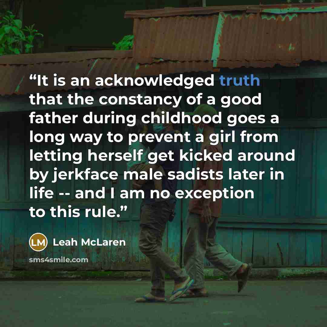 “It is an acknowledged truth that the constancy of a good father during childhood goes a long way to prevent a girl from letting herself get kicked around by jerkface male sadists later in life -- and I am no exception to this rule.” quote by Leah McLaren