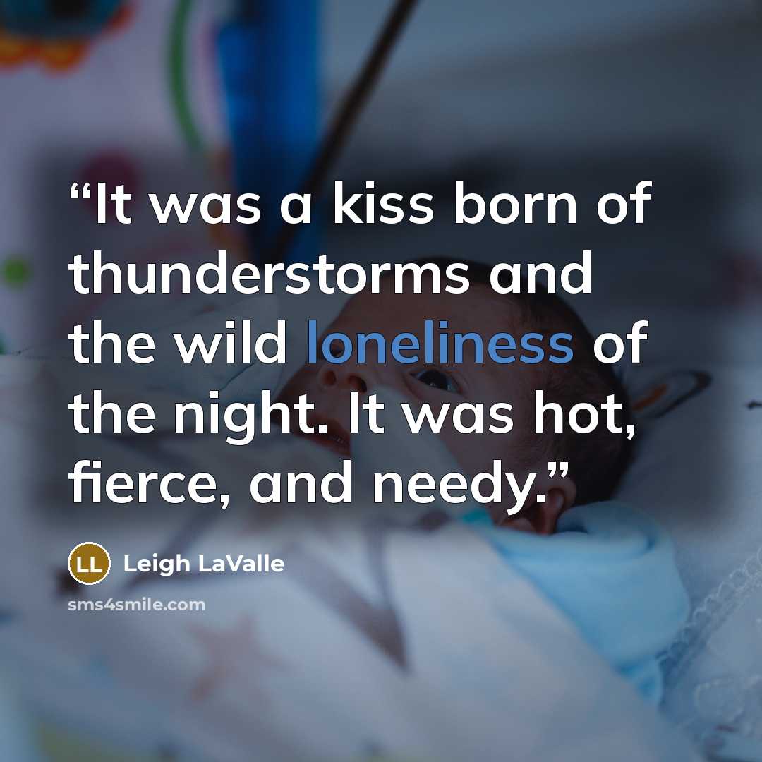 “It was a kiss born of thunderstorms and the wild loneliness of the night. It was hot, fierce, and needy.” quote by Leigh LaValle