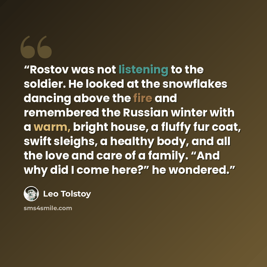 “Rostov was not listening to the soldier. He looked at the snowflakes dancing above the fire and remembered the Russian winter with a warm, bright house, a fluffy fur coat, swift sleighs, a healthy body, and all the love and care of a family. “And why did I come here?” he wondered.” quote by Leo Tolstoy