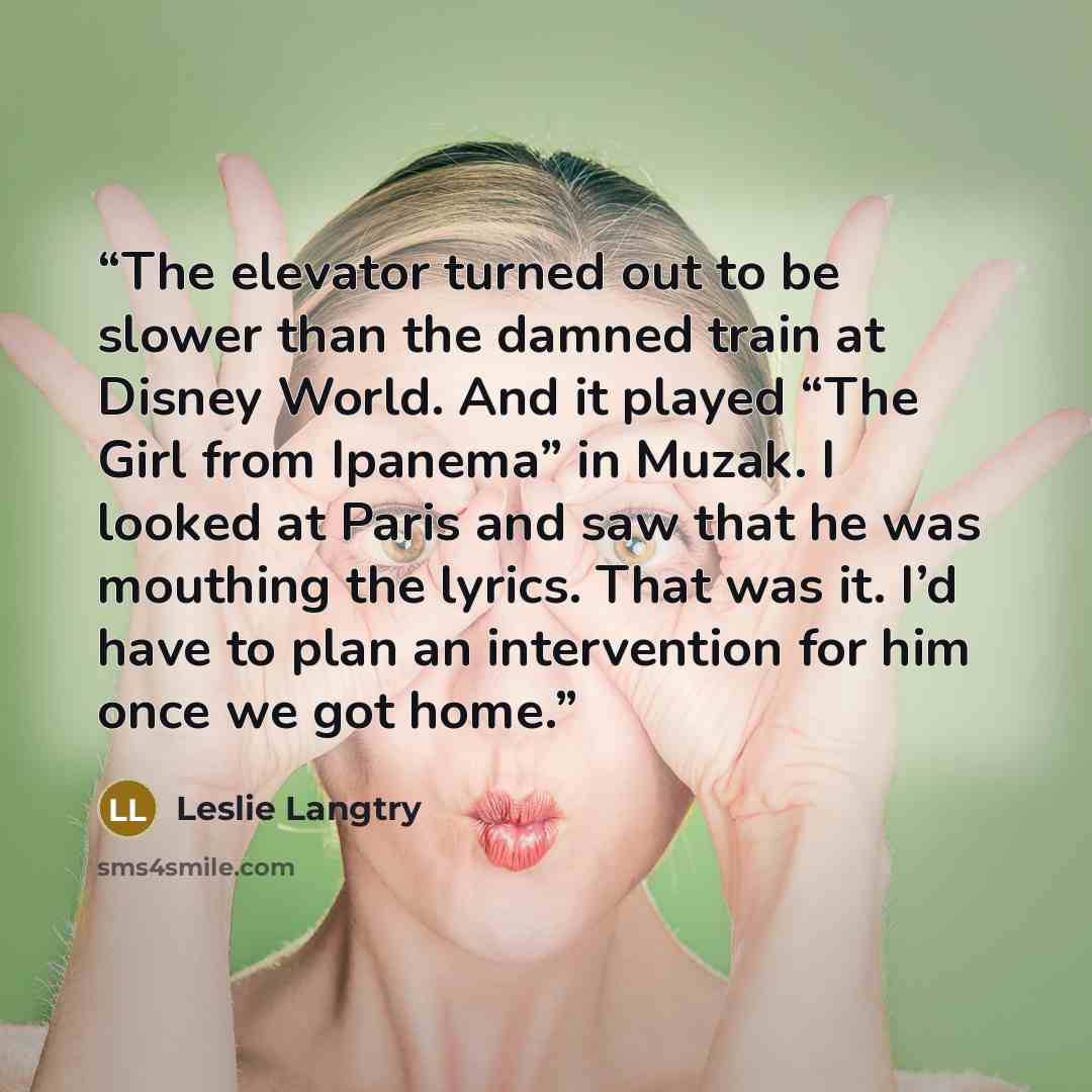“The elevator turned out to be slower than the damned train at Disney World. And it played “The Girl from Ipanema” in Muzak. I looked at Paris and saw that he was mouthing the lyrics. That was it. I’d have to plan an intervention for him once we got home.” quote by Leslie Langtry