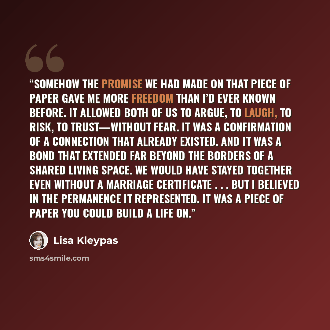 “Somehow the promise we had made on that piece of paper gave me more freedom than I’d ever known before. It allowed both of us to argue, to laugh, to risk, to trust—without fear. It was a confirmation of a connection that already existed. And it was a bond that extended far beyond the borders of a…” quote by Lisa Kleypas