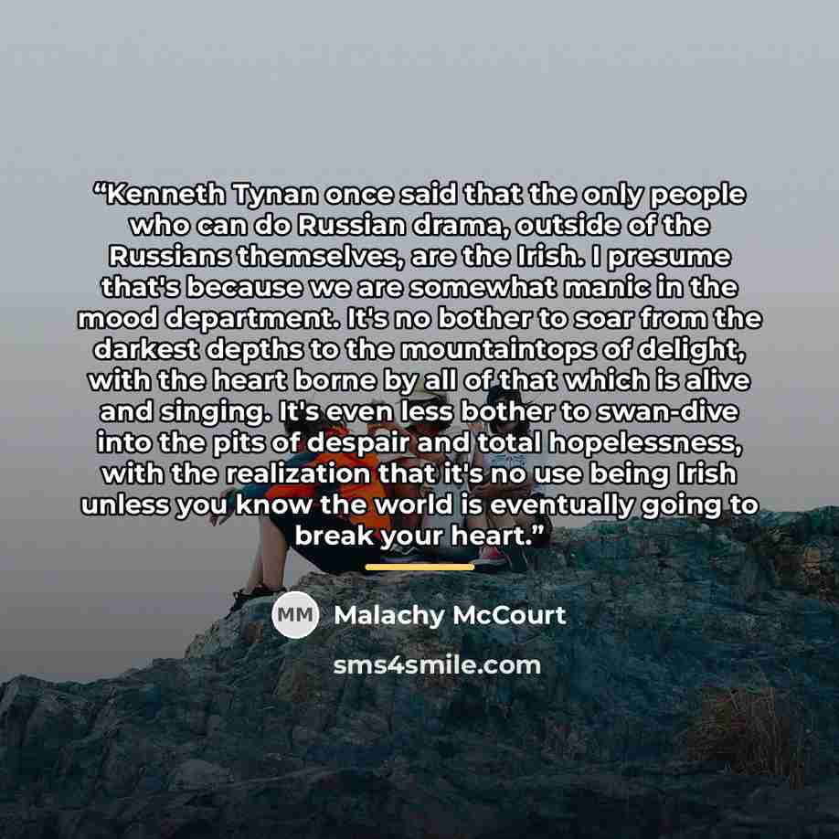 “Kenneth Tynan once said that the only people who can do Russian drama, outside of the Russians themselves, are the Irish. I presume that's because we are somewhat manic in the mood department. It's no bother to soar from the darkest depths to the mountaintops of delight, with the heart borne by…” quote by Malachy McCourt