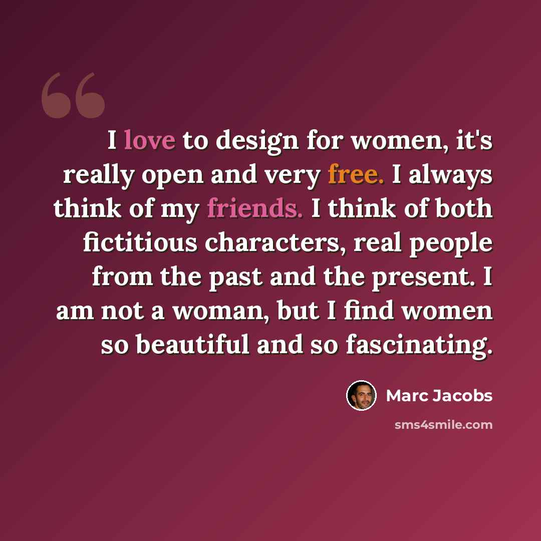 “I love to design for women, it's really open and very free. I always think of my friends. I think of both fictitious characters, real people from the past and the present. I am not a woman, but I find women so beautiful and so fascinating.” quote by Marc Jacobs