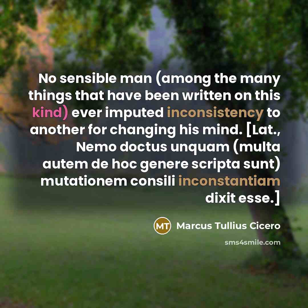 “No sensible man (among the many things that have been written on this kind) ever imputed inconsistency to another for changing his mind. [Lat., Nemo doctus unquam (multa autem de hoc genere scripta sunt) mutationem consili inconstantiam dixit esse.]” quote by Marcus Tullius Cicero
