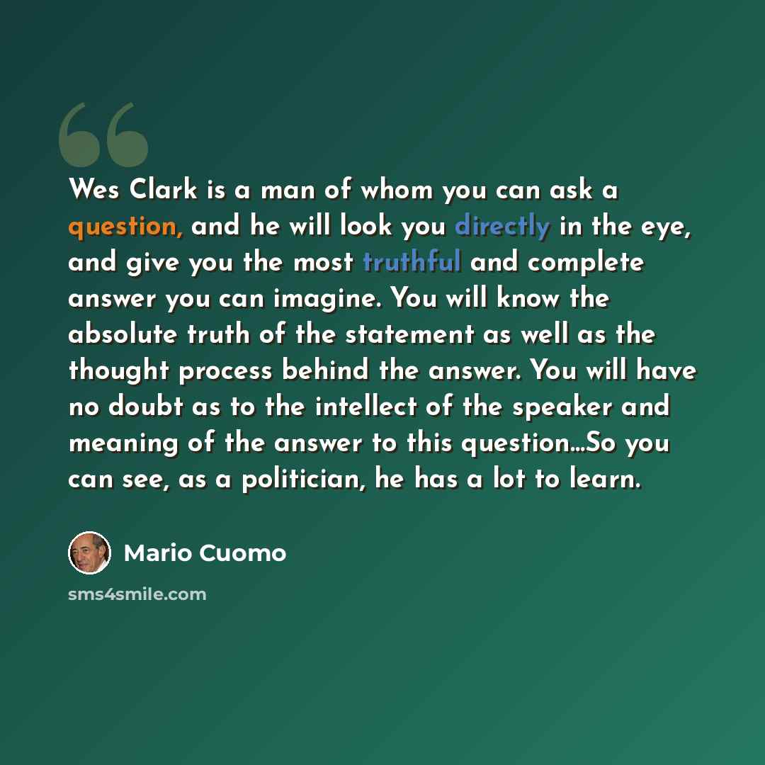 “Wes Clark is a man of whom you can ask a question, and he will look you directly in the eye, and give you the most truthful and complete answer you can imagine. You will know the absolute truth of the statement as well as the thought process behind the answer. You will have no doubt as to the…” quote by Mario Cuomo