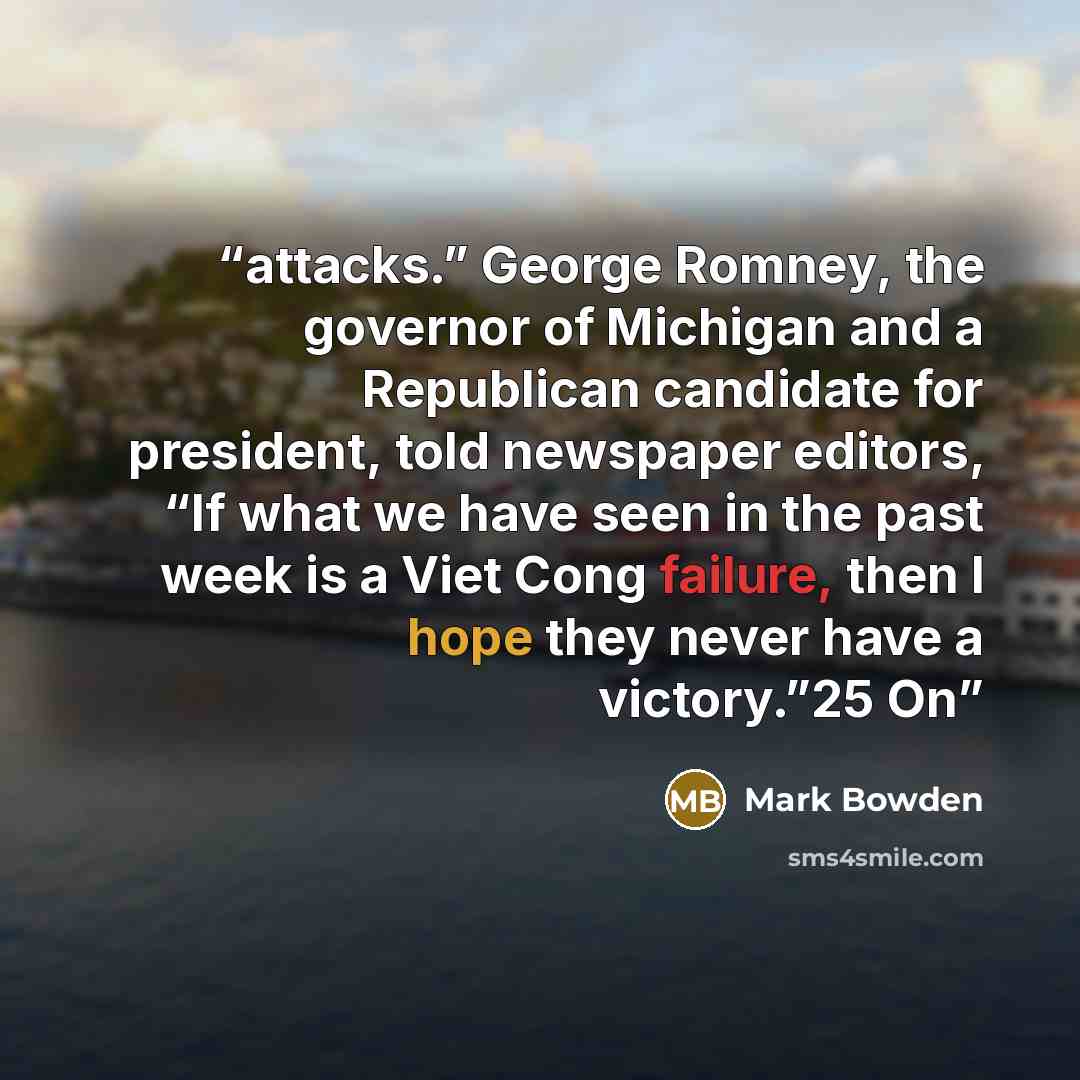 “attacks.” George Romney, the governor of Michigan and a Republican candidate for president, told newspaper editors, “If what we have seen in the past week is a Viet Cong failure, then I hope they never have a victory.”25 On” quote by Mark Bowden